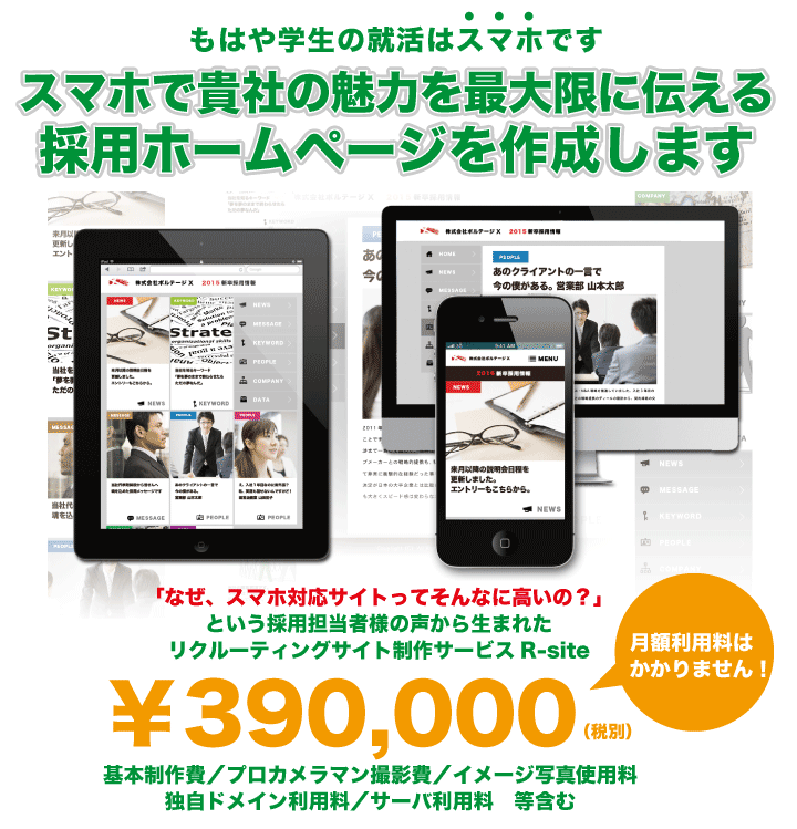 もはや学生の就活はスマホです　スマホで貴社の魅⼒を最⼤限に伝える採用ホームページを作成します　リクルーティングサイト制作サービス　R-site　￥390,000（税別）　月額利用料はかかりません！　基本制作費／プロカメラマン撮影費／イメージ写真使用料独自ドメイン利用料／サーバ利用料　等含む